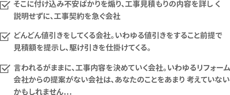 
そこに付け込み不安ばかりを煽り、工事見積もりの内容を詳しく説明せずに、工事契約を急ぐ会社。
どんどん値引きをしてくる会社。いわゆる値引きをすること前提で見積額を提示し、駆け引きを仕掛けてくる。
言われるがままに、工事内容を決めていく会社。いわゆるリフォーム会社からの提案がない会社は、あなたのことをあまり考えていないかもしれません…。
